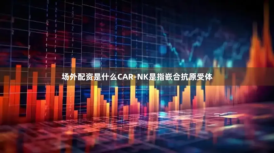 场外配资是什么CAR-NK是指嵌合抗原受体
