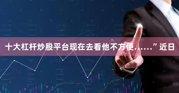 十大杠杆炒股平台现在去看他不方便……”近日