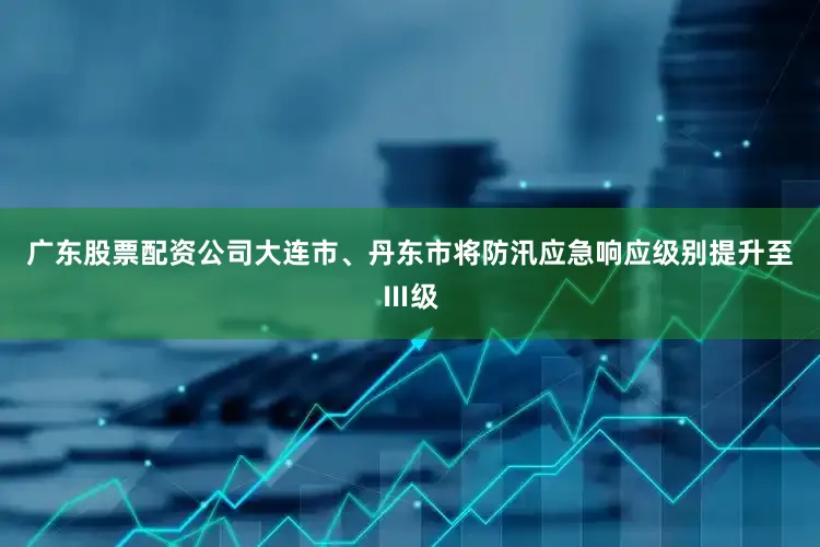 广东股票配资公司大连市、丹东市将防汛应急响应级别提升至Ⅲ级