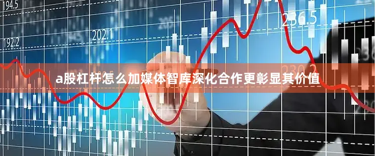 a股杠杆怎么加媒体智库深化合作更彰显其价值