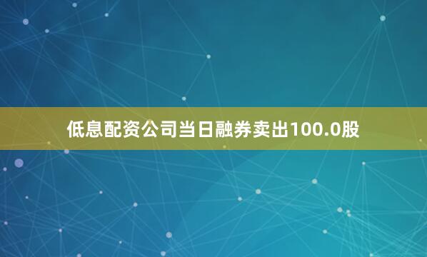 低息配资公司当日融券卖出100.0股