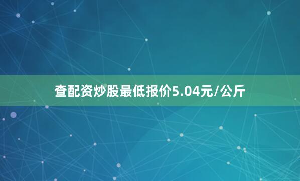 查配资炒股最低报价5.04元/公斤