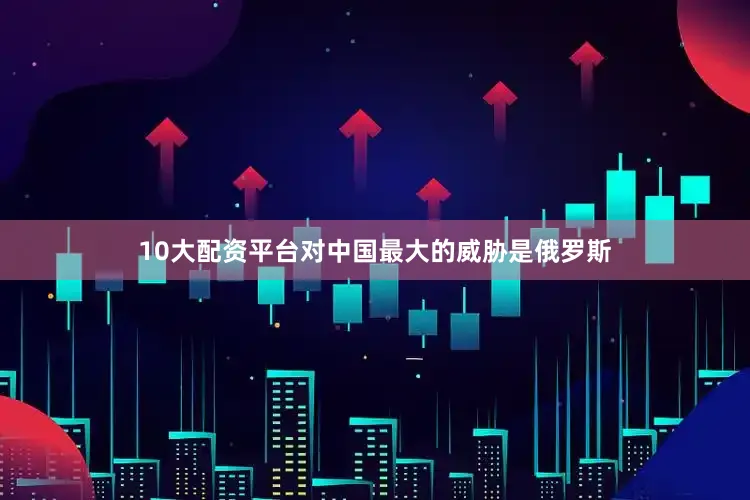 10大配资平台对中国最大的威胁是俄罗斯