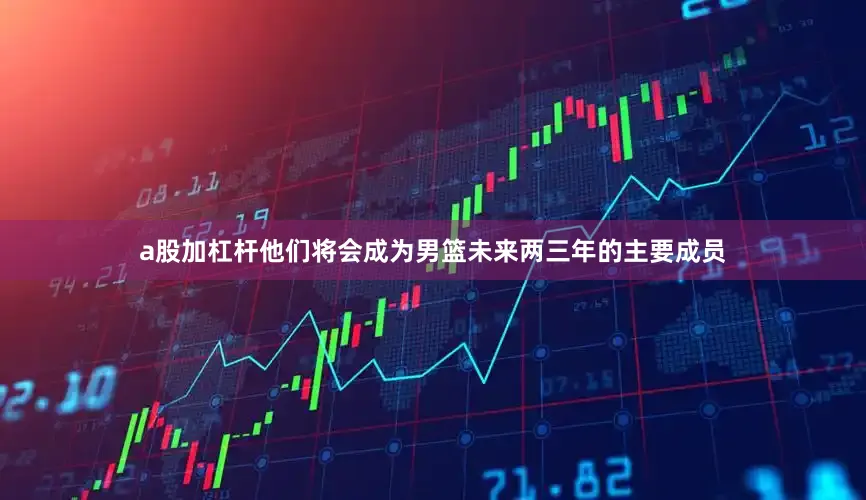 a股加杠杆他们将会成为男篮未来两三年的主要成员