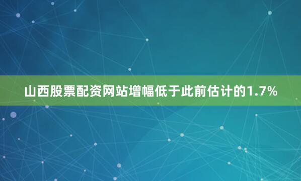 山西股票配资网站增幅低于此前估计的1.7%