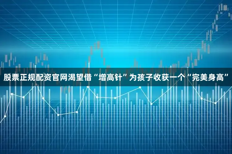 股票正规配资官网渴望借“增高针”为孩子收获一个“完美身高”