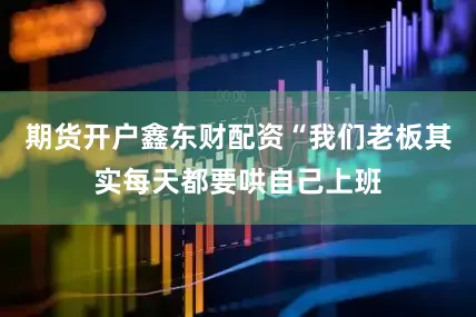 期货开户鑫东财配资“我们老板其实每天都要哄自己上班