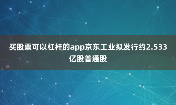 买股票可以杠杆的app京东工业拟发行约2.533亿股普通股