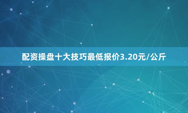 配资操盘十大技巧最低报价3.20元/公斤