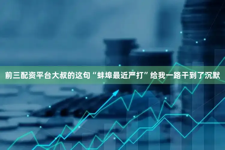 前三配资平台大叔的这句“蚌埠最近严打”给我一路干到了沉默
