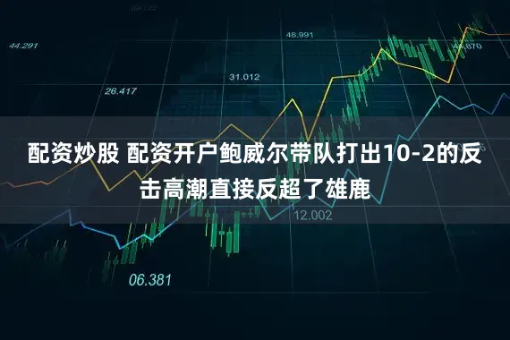 配资炒股 配资开户鲍威尔带队打出10-2的反击高潮直接反超了雄鹿