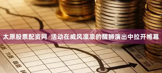 太原股票配资网  活动在威风凛凛的醒狮演出中拉开帷幕