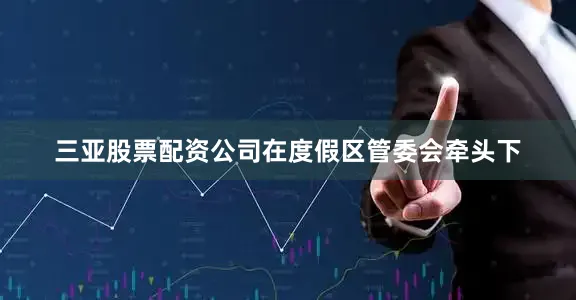 三亚股票配资公司在度假区管委会牵头下