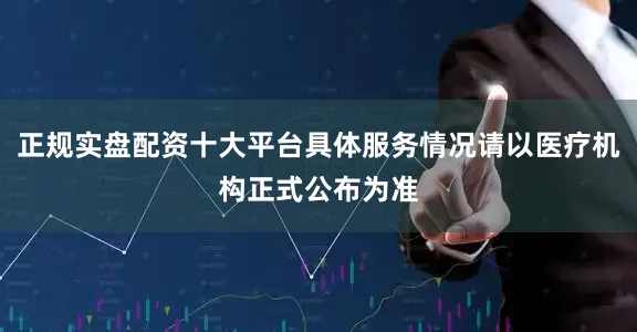 正规实盘配资十大平台具体服务情况请以医疗机构正式公布为准
