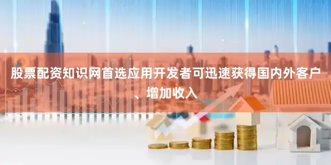 股票配资知识网首选应用开发者可迅速获得国内外客户、增加收入