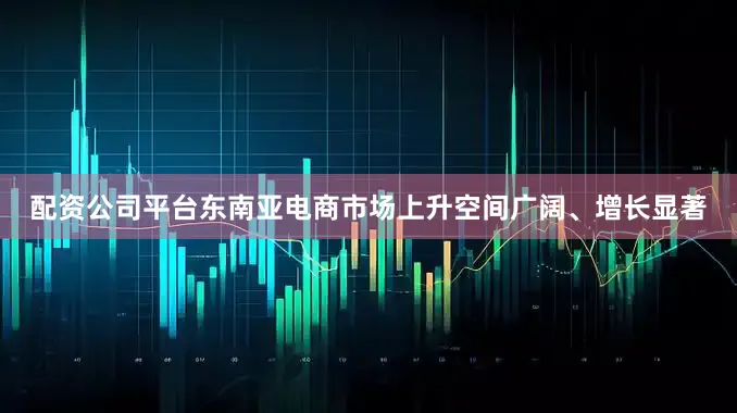 配资公司平台东南亚电商市场上升空间广阔、增长显著